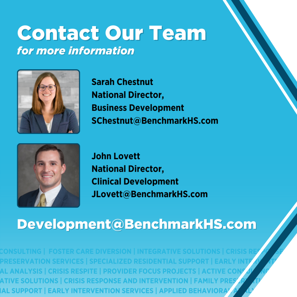 Contact our team for more information. Sarah Chestnut, National Director of Business Development, schestnut@benchmarkhs.com and John Lovett, National Director of Clinical Development, JLovett@benchmarkhs.com. Email Development@BenchmarkHS.com for more information.