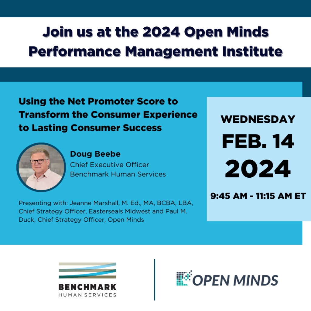Join us at the 2024 Open Minds Performance Management Institute. Session Title: Using the Net Promoter Score to Transform the Consumer Experience to Lasting Consumer Success. Doug Beebe, Chief Executive Officer of Benchmark Human Services. Wednesday, February 14, 2024 from 9:45 am to 11:15 am Eastern Time. Presenting with Jeanne Marshall of Easterseals Midwest and Paul Duck of Open Minds. 