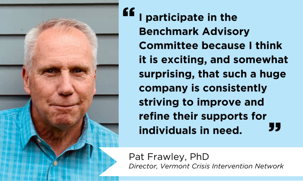 Photo of Pat Frawley, PhD, with a quote that reads, "I participate in the Benchmark Advisory Committee because I think it is exciting, and somewhat surprising, that such a huge company is consistently striving to improve and refine their supports for individuals in need." Pat Frawley is the Director of the Vermont Crisis Intervention Network. 