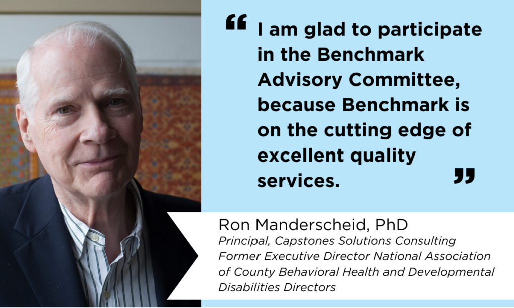 Photo of Ron Manderscheid, PhD, with a quote that reads, "I am glad to participate in the Benchmark Advisory Committee, because Benchmark is on the cutting edge of excellent quality services." Ron Manderscheid is the Principal of Capstones Solutions Consulting and the Former Executive Director of the National Association of County Behavioral Health and Developmental Disabilities Directors. 