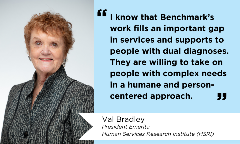 Photo of Val Bradley with quote that reads, "I know that Benchmark's work fills an important gap in services and supports to people with dual diagnoses. They are willing to take on people with complex needs in a human and person-centered approach." Val Bradley is the President Emerita of the Human Services Research Institute (HSRI).