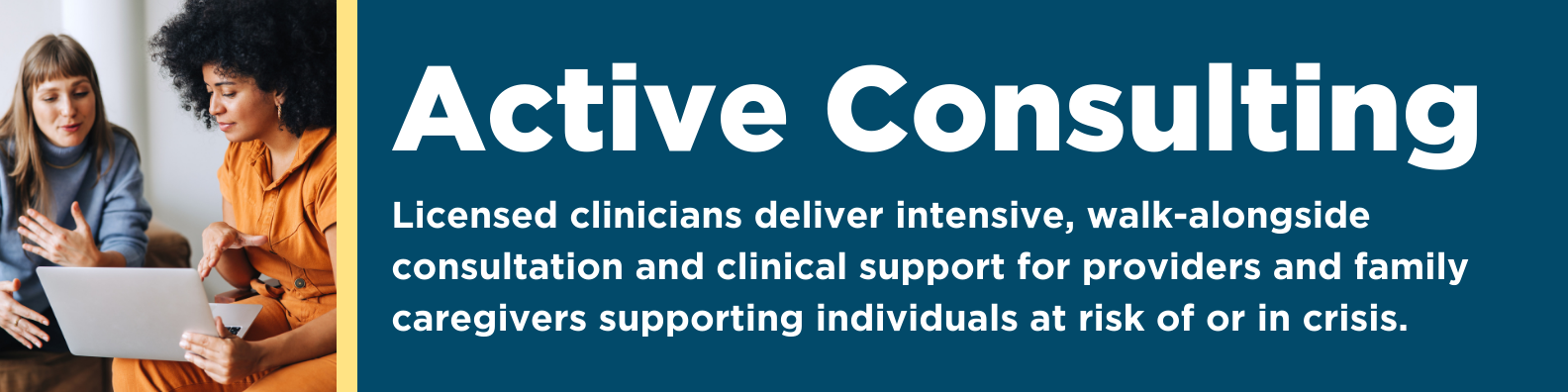 Active Consulting: Licensed clinicians deliver intensive, walk-alongside consultation and clinical support for providers and family caregivers supporting individuals at risk of or in crisis. 