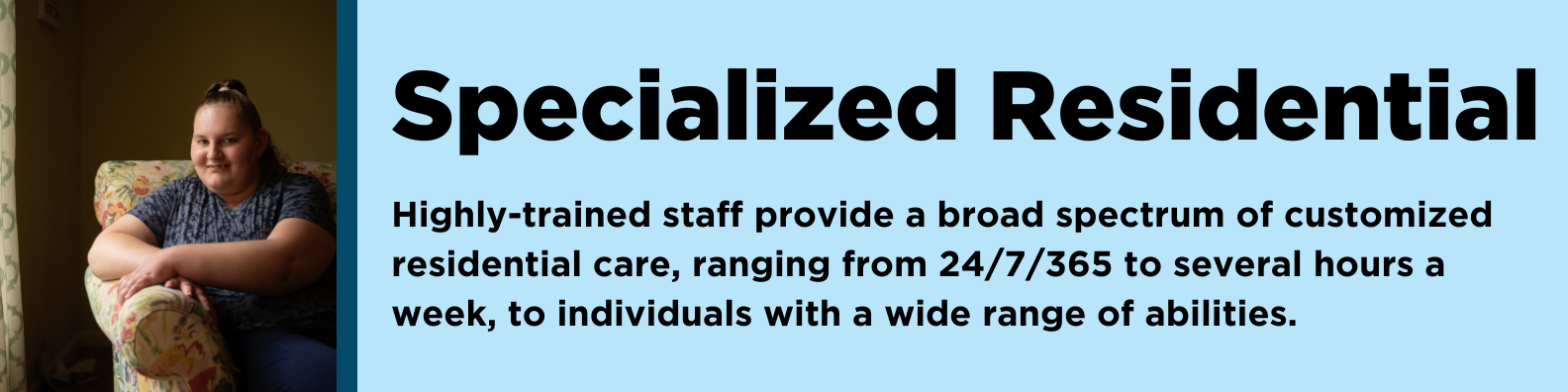 Specialized Residential: Highly-trained staff provide a broad spectrum of customized residential care, ranging from 24/7/365 to several hours a week, to individuals with a wide range of abilities. 