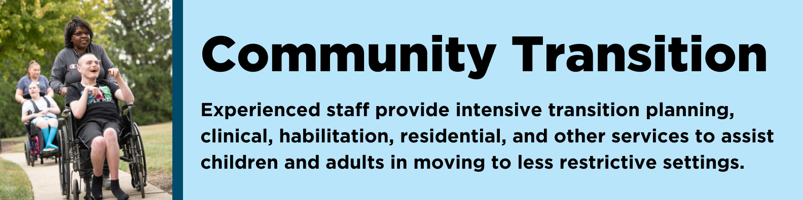 Community Transition: Experienced staff provide intensive transition planning, clinical, habilitation, residential, and other services to assist children and adults in moving to less restrictive settings. 