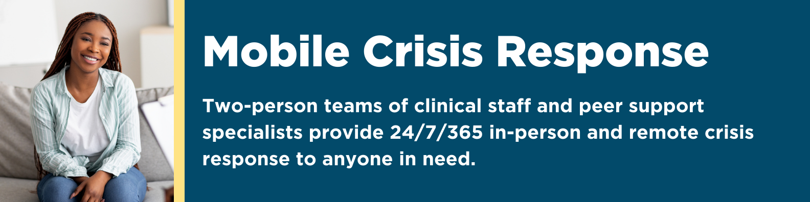 Mobile Crisis Response: Two-person teams of clinical staff and peer support specialists provide 24/7/365 in-person and remote crisis response to anyone in need. 