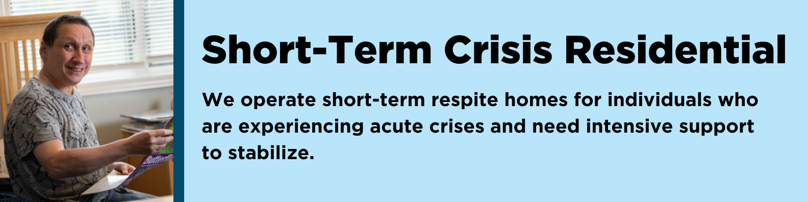 Short-Term Crisis Residential: We operate short-term respite homes for individuals who are experiencing acute crises and need intensive support to stabilize. 