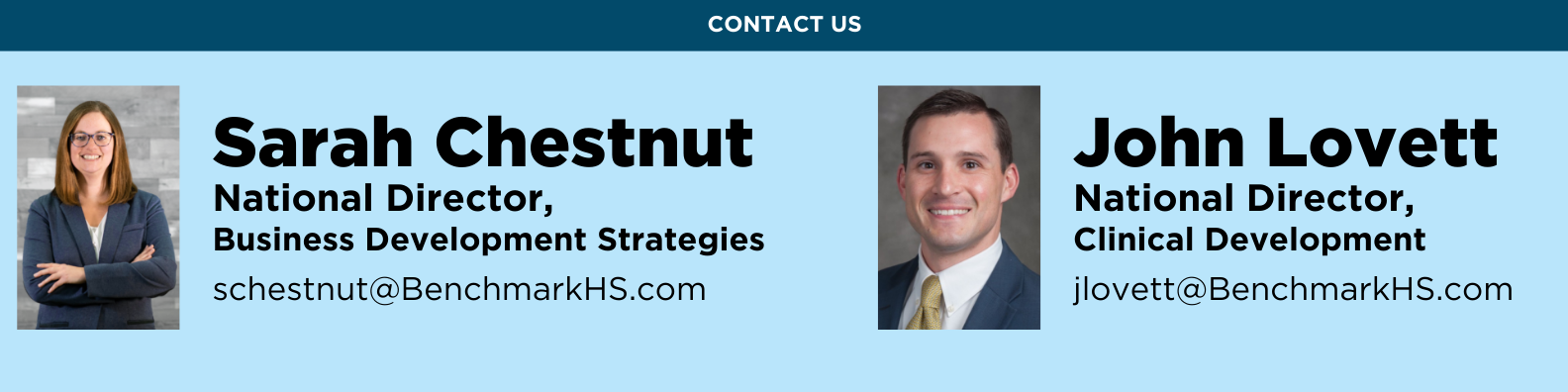 Contact Us: Sarah Chestnut, National Director of Business Development Strategies. Sarah's email is schestnut@benchmarkHS.com. John Lovett, National Director of Clinical Development. John's email is jlovett@benchmarkHS.com. 