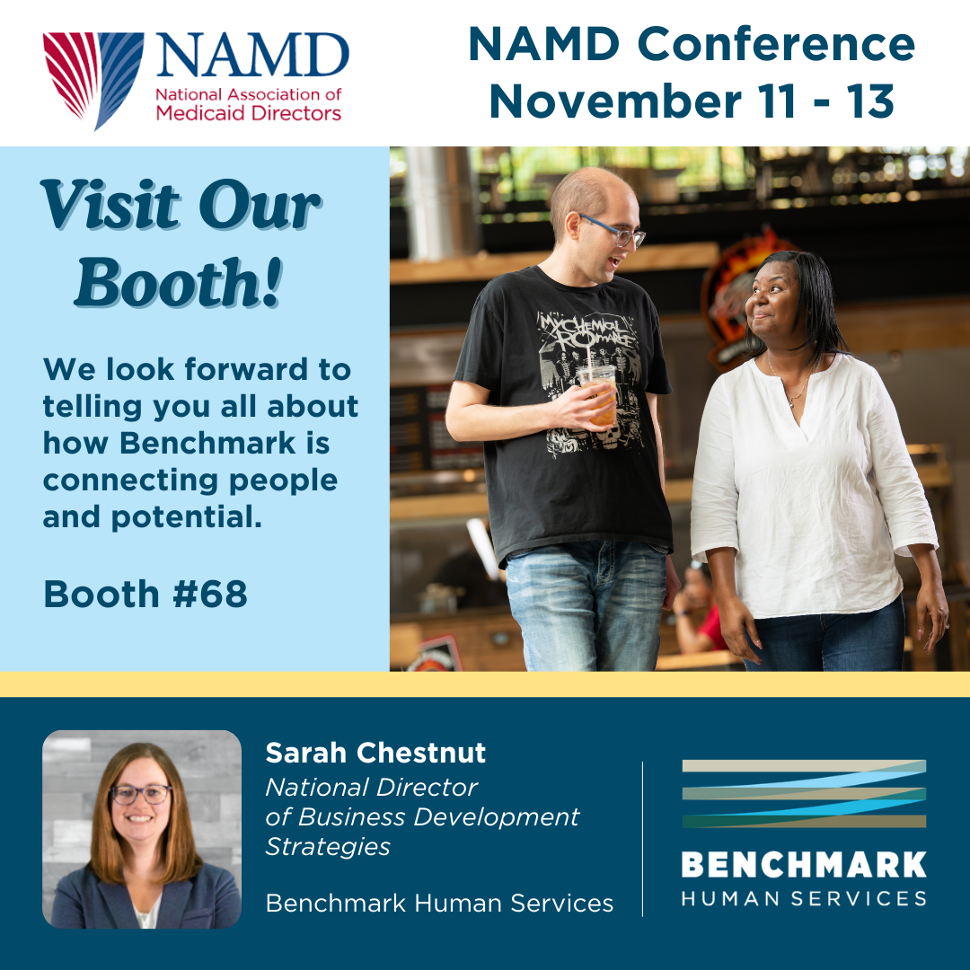 National Association of Medicaid Directors, NAMD Conference from November 11 -13. Visit Our Booth! We look forward to tell you all about how Benchmark is connecting people and potential. Booth #68. Sarah Chestnut, National Director of Business Development Strategies, Benchmark Human Services. 